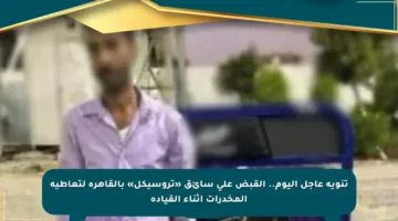 تنويه عاجل اليوم.. القبض على سائق «تروسيكل» بالقاهرة لتعاطيه المخدرات أثناء القيادة